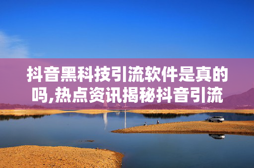 抖音黑科技引流软件是真的吗,热点资讯揭秘抖音引流黑科技软件背后的真相与效果！